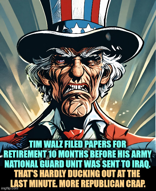 Tim Walz qualified for retirement after 20 years. He served for 24. | TIM WALZ FILED PAPERS FOR RETIREMENT 10 MONTHS BEFORE HIS ARMY NATIONAL GUARD UNIT WAS SENT TO IRAQ. THAT'S HARDLY DUCKING OUT AT THE 
LAST MINUTE. MORE REPUBLICAN CRAP. | image tagged in tim walz,army national guard,retirement,iraq war,republican,lies | made w/ Imgflip meme maker