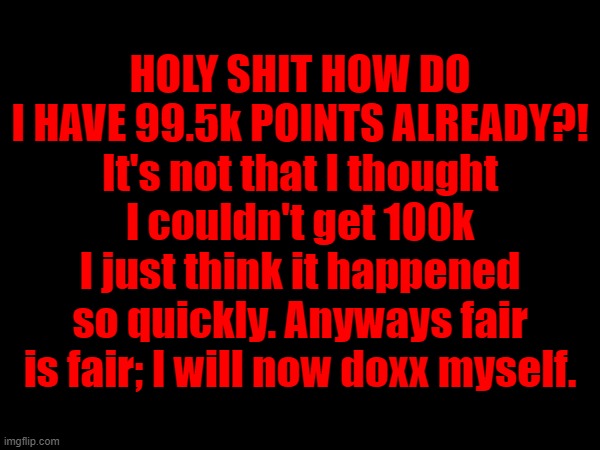 HOLY SHIT HOW DO I HAVE 99.5k POINTS ALREADY?! It's not that I thought I couldn't get 100k I just think it happened so quickly. Anyways fair is fair; I will now doxx myself. | made w/ Imgflip meme maker