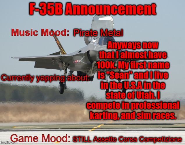 Also, what happened to gjyg? He just showed that he wasn't dead, and then dipped. | Pirate Metal; Anyways now that I almost have 100k. My first name is "Sean" and I live in the U.S.A in the state of Utah. I compete in professional karting, and sim races. STILL Assetto Corsa Competizione | image tagged in the f-35b announcement template | made w/ Imgflip meme maker