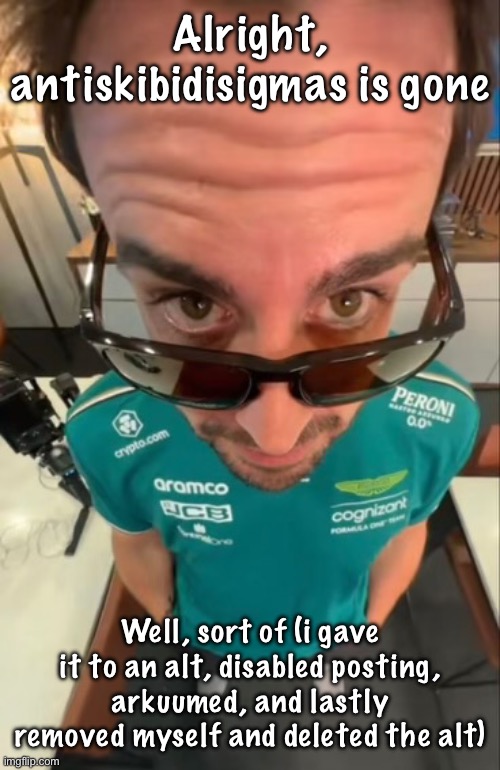 Fernando Alonso | Alright, antiskibidisigmas is gone; Well, sort of (i gave it to an alt, disabled posting, arkuumed, and lastly removed myself and deleted the alt) | image tagged in fernando alonso | made w/ Imgflip meme maker