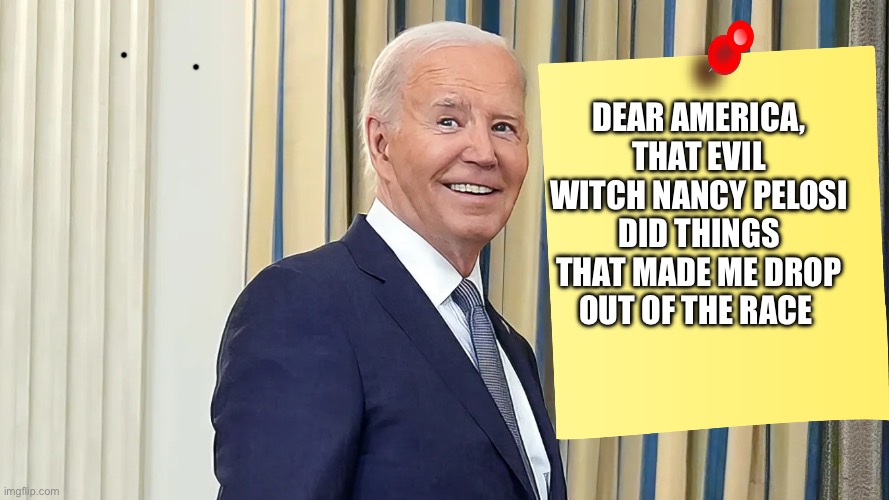 Democrats Coup | DEAR AMERICA, THAT EVIL WITCH NANCY PELOSI DID THINGS THAT MADE ME DROP OUT OF THE RACE | image tagged in joe biden smiling,joe biden,nancy pelosi,democrats,political meme,politics | made w/ Imgflip meme maker