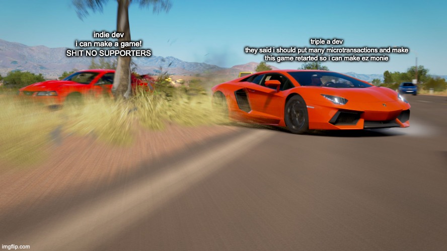 indie and triple a dev | triple a dev
they said i should put many microtransactions and make this game retarted so i can make ez monie; indie dev
i can make a game!
SHIT NO SUPPORTERS | image tagged in forza horizon 3 - lamborghini aventador takes down mustang | made w/ Imgflip meme maker