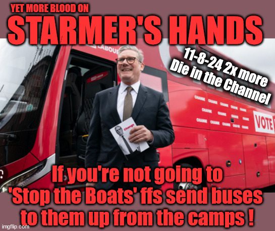 Blood on Starmer's Hands - #TwoTierKeir - | YET MORE BLOOD ON; STARMER'S HANDS; 11-8-24 2x more
Die in the Channel; 'IRREGULAR IMMIGRANTS'; Claim back Trafficking Expenses? Taxpayers expense? UK BURNS; UNDER; Welcome to the UK under Starmer . . . They could have chosen Farage or Sunak; IF FAST-TRACKING RIOTERS WORKS AS A DETERRENT . . . #TwoTierKeir; ELECTION PLEDGE STARMER LIED TO US !!! Sir Keir Rodney Starmer; #TripleLock; SMEG HEAD CONCEDES; Titchy Starmer; 'PUTTING COUNTRY FIRST'; Party second; On top of the £480m already given to France to 'stop the boats'; DEAR UK VOTERS AS YOU FAILED TO SUPPORT THE TORIES; NEW HOME FOR OUR MIGRANT FRIENDS; COMING TO YOUR AREA SOON; TIGHTEN YOUR SEAT BELTS! How messed up is this; I won with fewer votes than you had lol; Capt Hindsight; STARMER - SOFT ON CRIME? Country First, Party Second Eh??? Prisoner Early Release -; How many UK citizens will become victims of crime. . . As a direct result of Starmers early release of criminals? Starmer - week 1 as PM; Scrap Rwanda Plan - More Deaths; Early release of Prisoners; Can't blame Starmer QC; Rachel Reeves, Labour's 'TAXBOT'; IF YOU HAVE PERSONAL SAVINGS; LABOURS TAX PROPOSALS WILL RESULT IN =; Labours new 'DEATH TAX'; RACHEL REEVES Labours new; 'DEATH TAX' ? 12x new taxes Pensions & Inheritance? Starmer's coming after your pension? Lady Victoria Starmer; CORBYN EXPELLED; Labour pledge 'Urban centres' to help house 'Our Fair Share' of our new Migrant friends; New Home for our New Immigrant Friends !!! The only way to keep the illegal immigrants in the UK; CITIZENSHIP FOR ALL; ; Amnesty For all Illegals; Sir Keir Starmer MP; Muslim Votes Matter; Blood on Starmers hands? Burnham; Taxi for Rayner ? #RR4PM;100's more Tax collectors; Higher Taxes Under Labour; We're Coming for You; Labour pledges to clamp down on Tax Dodgers; Higher Taxes under Labour; Rachel Reeves Angela Rayner Bovvered? Higher Taxes under Labour; Risks of voting Labour; * EU Re entry? * Mass Immigration? * Build on Greenbelt? * Rayner as our PM? * Ulez 20 mph fines? * Higher taxes? * UK Flag change? * Muslim takeover? * End of Christianity? * Economic collapse? TRIPLE LOCK' Anneliese Dodds Rwanda plan Quid Pro Quo UK/EU Illegal Migrant Exchange deal; UK not taking its fair share, EU Exchange Deal = People Trafficking !!! Starmer to Betray Britain, #Burden Sharing #Quid Pro Quo #100,000; #Immigration #Starmerout #Labour #wearecorbyn #KeirStarmer #DianeAbbott #McDonnell #cultofcorbyn #labourisdead #labourracism #socialistsunday #nevervotelabour #socialistanyday #Antisemitism #Savile #SavileGate #Paedo #Worboys #GroomingGangs #Paedophile #IllegalImmigration #Immigrants #Invasion #Starmeriswrong #SirSoftie #SirSofty #Blair #Steroids AKA Keith ABBOTT BACK; Union Jack Flag in election campaign material; Concerns raised by Black, Asian and Minority ethnic BAMEgroup & activists; Capt U-Turn; Hunt down Tax Dodgers; Higher tax under Labour Sorry about the fatalities; Are you really going to trust Labour with your vote? Pension Triple Lock;; 'Our Fair Share'; Angela Rayner: new towns; Rachel Reeves; I'M COMING FOR YOU; Reeves the 'Raider'; Programmed to raid your Personal Savings; RNLI #NotMyPM; Is the UK still being 'Policed by Consent'? The Labour Party? DESTROY; 'CANCER'; on British society ? #TwoTierKeir; Fast track the 'Far Right' - Vs 'illegals' rebranded 'irregular'; Except the illegal immigrants; #TWOTIERKEIR; #TWOTIERKEIR Amnesty for 90,000 illegal immigrants; WHY WOULDN'T THE RWANDA PLAN WORK ? #TwoTierKeir; But they; VOTED STARMER ! #TwoTierKeir; #TwoTierKeir; UNDER STARMER? If you're not going to
'Stop the Boats' ffs send buses 
to them up from the camps ! | image tagged in illegal immigration,labourisdead,stop boats rwanda,palestine hamas muslim vote,elon musk twotierkeir,starmerout | made w/ Imgflip meme maker