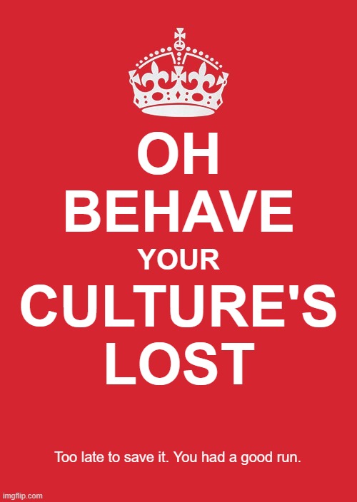 Oh, behave. Your culture's lost. Too late to save it. You had a good run. | OH
BEHAVE; YOUR; CULTURE'S
LOST; Too late to save it. You had a good run. | image tagged in keep calm,great britain,england,scotland,ireland,immigration | made w/ Imgflip meme maker