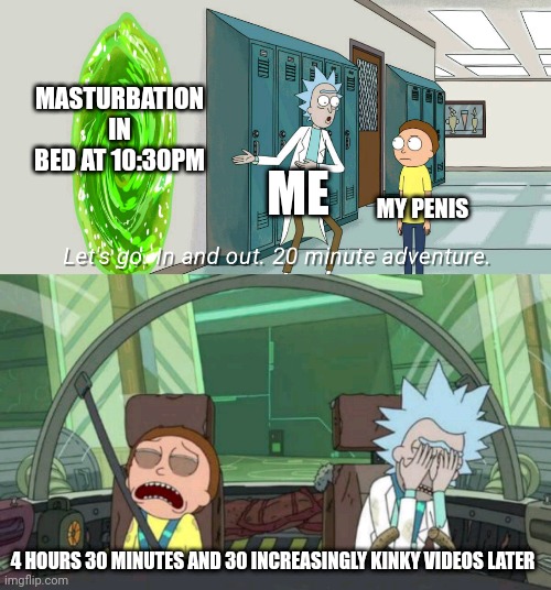 20 minute adventure rick morty | MASTURBATION IN BED AT 10:30PM; ME; MY PENIS; 4 HOURS 30 MINUTES AND 30 INCREASINGLY KINKY VIDEOS LATER | image tagged in 20 minute adventure rick morty | made w/ Imgflip meme maker