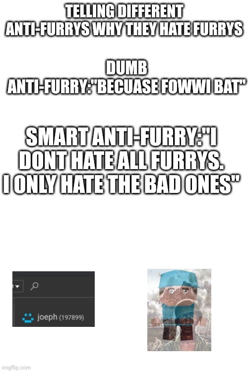 unfunny | TELLING DIFFERENT ANTI-FURRYS WHY THEY HATE FURRYS; DUMB ANTI-FURRY:"BECUASE FOWWI BAT"; SMART ANTI-FURRY:"I DONT HATE ALL FURRYS. I ONLY HATE THE BAD ONES" | image tagged in unfunny,ptsd,changed,anti furry,anti-furry,pain | made w/ Imgflip meme maker