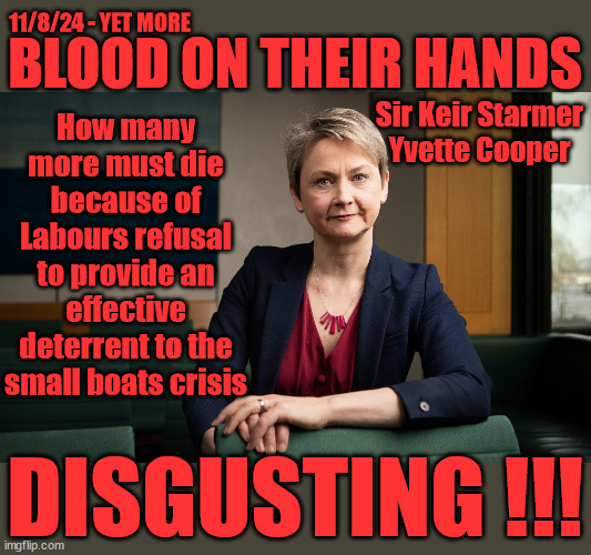 Yvette Cooper / Keir Starmer - Blood on their hands #TwoTierKeir | 11/8/24 - YET MORE; BLOOD ON THEIR HANDS; How many more must die because of Labours refusal to provide an effective deterrent to the small boats crisis; Sir Keir Starmer
Yvette Cooper; YET MORE BLOOD ON; STARMER'S HANDS; 11-8-24 2x more Die in the Channel; 'IRREGULAR IMMIGRANTS'; Claim back Trafficking Expenses? Taxpayers expense? UK BURNS; UNDER; Welcome to the UK under Starmer . . . They could have chosen Farage or Sunak . . #TwoTierKeir; ELECTION PLEDGE STARMER LIED TO US !!! Sir Keir Rodney Starmer; #TripleLock; SMEG HEAD CONCEDES; Titchy Starmer; 'PUTTING COUNTRY FIRST'; Party second; On top of the £480m already given to France to 'stop the boats'; DEAR UK VOTERS AS YOU FAILED TO SUPPORT THE TORIES; NEW HOME FOR OUR MIGRANT FRIENDS;Vs 'illegals' rebranded 'irregular'; Except the illegal immigrants; #TWOTIERKEIR; #TWOTIERKEIR Amnesty for 90,000 illegal immigrants; WHY WOULDN'T THE RWANDA PLAN WORK ? #TwoTierKeir; But they; VOTED STARMER ! #TwoTierKeir; #TwoTierKeir; UNDER STARMER? If you're not going to 'Stop the Boats' ffs send buses to them up from the camps ! DISGUSTING !!! | image tagged in yvette cooper,illegal immigration,stop boats rwanda,getstarmerout starmerout,palestine hamas muslim vote,twotierkeir | made w/ Imgflip meme maker