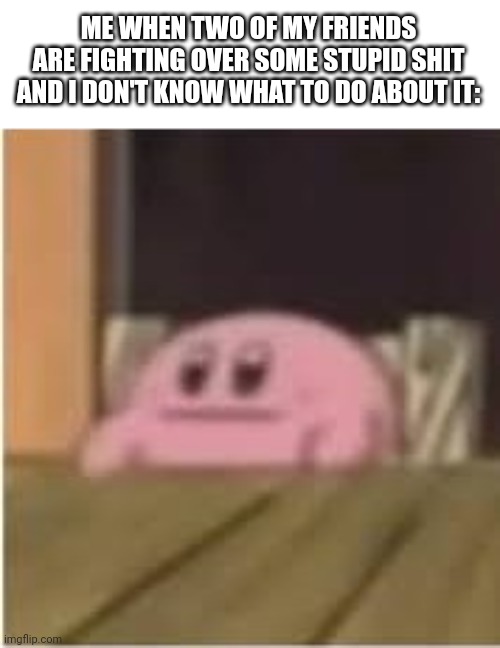 I wish they would shut the hell up | ME WHEN TWO OF MY FRIENDS ARE FIGHTING OVER SOME STUPID SHIT AND I DON'T KNOW WHAT TO DO ABOUT IT: | image tagged in kirby | made w/ Imgflip meme maker