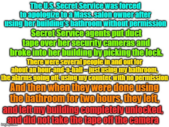 When you gotta go you gotta go (secret service on duty at a Harris rally) | The U.S. Secret Service was forced to apologize to a Mass. salon owner after using her building's bathroom without permission; Secret Service agents put duct tape over her security cameras and broke into her building by picking the lock. There were several people in and out for about an hour-and-a-half – just using my bathroom, the alarms going off, using my counter, with no permission; And then when they were done using the bathroom for two hours, they left, and left my building completely unlocked, and did not take the tape off the camera | image tagged in secret service,property rights,due process,deep state,maga | made w/ Imgflip meme maker