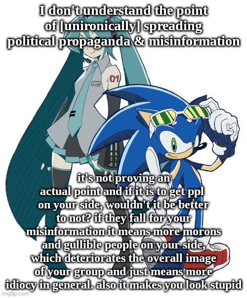 miku and sonic cuz i am fixating | I don't understand the point of [unironically] spreading political propaganda & misinformation; it's not proving an actual point and if it is to get ppl  on your side, wouldn't it be better to not? if they fall for your misinformation it means more morons and gullible people on your side, which deteriorates the overall image of your group and just means more idiocy in general. also it makes you look stupid | image tagged in miku and sonic cuz i am fixating | made w/ Imgflip meme maker