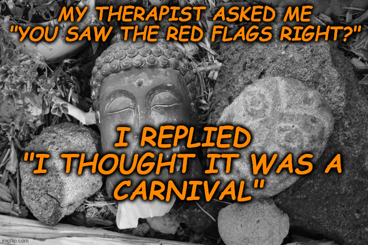 red flags | MY THERAPIST ASKED ME "YOU SAW THE RED FLAGS RIGHT?"; I REPLIED 
"I THOUGHT IT WAS A 
CARNIVAL" | image tagged in red flags | made w/ Imgflip meme maker