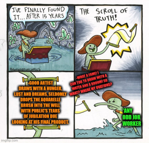 -The great genius artist can do many things! | -GOOD ARTIST DRAWS WITH A HUNGER, LUST AND DREAMS, SELDOMLY DROPS THE AQUARELLE BRUSH INTO THE WELL WITH PUBLIC'S TEARS OF JUBILATION DUE LOOKING AT HIS FINAL PRODUCT. -WHAT A FAME! I CAN TOO TO DRAW WITH A WATER AND A BROOM! SO WHAT? WHERE MY OVATIONS? *ANY ODD JOB WORKER | image tagged in memes,the scroll of truth,artist,deviantart,drawings,how to handle fame | made w/ Imgflip meme maker