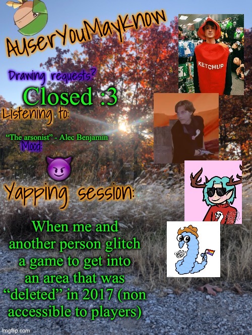 Auymk fall 2024 | Closed :3; “The arsonist” - Alec Benjamin; 😈; When me and another person glitch a game to get into an area that was “deleted” in 2017 (non accessible to players) | image tagged in auymk fall 2024 | made w/ Imgflip meme maker