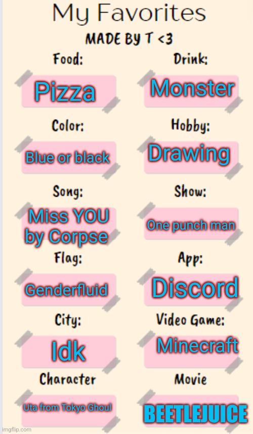 Idk | Monster; Pizza; Drawing; Blue or black; Miss YOU by Corpse; One punch man; Discord; Genderfluid; Minecraft; Idk; Uta from Tokyo Ghoul; BEETLEJUICE | image tagged in my favorites made by t | made w/ Imgflip meme maker