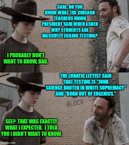 Some things when it comes to leftist 'experts' are simply inevitable. | CARL, DO YOU KNOW WHAT THE CHICAGO TEACHERS UNION PRESIDENT SAID WHEN ASKED WHY STUDENTS ARE MASSIVELY FAILING TESTING? I PROBABLY DON'T WANT TO KNOW, DAD. THE LUNATIC LEFTIST SAID THAT TESTING IS "JUNK SCIENCE ROOTED IN WHITE SUPREMACY" AND "BORN OUT OF EUGENICS."; SEE?  THAT WAS EXACTLY WHAT I EXPECTED.  I TOLD YOU I DIDN'T WANT TO KNOW. | image tagged in rick and carl | made w/ Imgflip meme maker