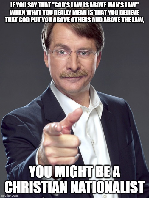 In America we are all equal under the law. | IF YOU SAY THAT "GOD'S LAW IS ABOVE MAN'S LAW"
WHEN WHAT YOU REALLY MEAN IS THAT YOU BELIEVE
THAT GOD PUT YOU ABOVE OTHERS AND ABOVE THE LAW, YOU MIGHT BE A
CHRISTIAN NATIONALIST | image tagged in jeff foxworthy,white nationalism,scumbag christian,conservative logic,law,god | made w/ Imgflip meme maker