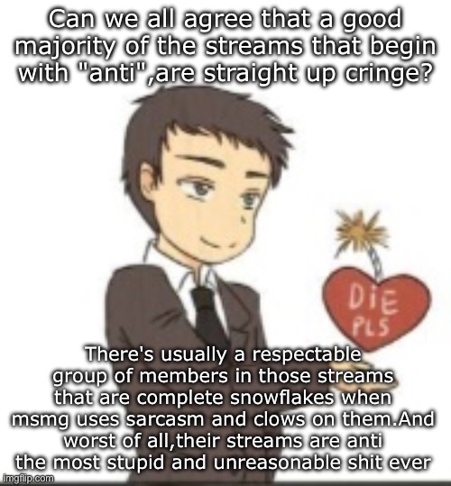 Die pls | Can we all agree that a good majority of the streams that begin with "anti",are straight up cringe? There's usually a respectable group of members in those streams that are complete snowflakes when msmg uses sarcasm and clows on them.And worst of all,their streams are anti the most stupid and unreasonable shit ever | image tagged in die pls | made w/ Imgflip meme maker