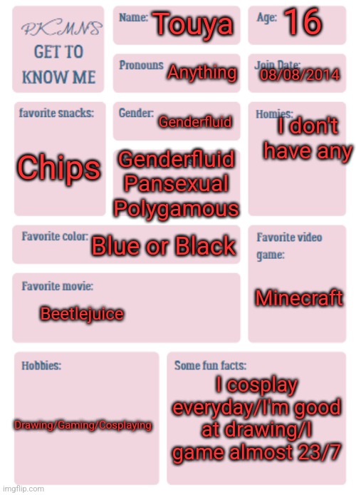 PKMN's Get to Know Me | 16; Touya; Anything; 08/08/2014; I don't have any; Genderfluid; Chips; Genderfluid
Pansexual
Polygamous; Minecraft; Blue or Black; Beetlejuice; I cosplay everyday/I'm good at drawing/I game almost 23/7; Drawing/Gaming/Cosplaying | image tagged in pkmn's get to know me | made w/ Imgflip meme maker