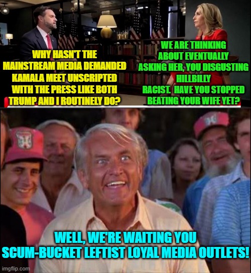 We are indeed waiting for you to do your actual job you disgusting leftist loyal media outlets. | WE ARE THINKING ABOUT EVENTUALLY ASKING HER, YOU DISGUSTING HILLBILLY RACIST.  HAVE YOU STOPPED BEATING YOUR WIFE YET? WHY HASN'T THE MAINSTREAM MEDIA DEMANDED KAMALA MEET UNSCRIPTED WITH THE PRESS LIKE BOTH TRUMP AND I ROUTINELY DO? WELL, WE'RE WAITING YOU SCUM-BUCKET LEFTIST LOYAL MEDIA OUTLETS! | image tagged in yep | made w/ Imgflip meme maker