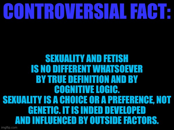 SEXUALITY AND FETISH IS NO DIFFERENT WHATSOEVER BY TRUE DEFINITION AND BY COGNITIVE LOGIC.
SEXUALITY IS A CHOICE OR A PREFERENCE, NOT GENETIC. IT IS INDED DEVELOPED AND INFLUENCED BY OUTSIDE FACTORS. CONTROVERSIAL FACT: | made w/ Imgflip meme maker