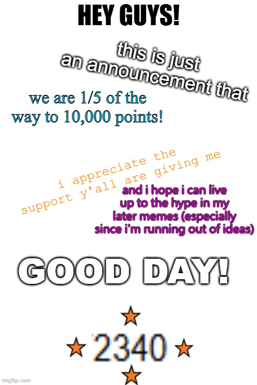 an announcement | HEY GUYS! this is just an announcement that; we are 1/5 of the way to 10,000 points! i appreciate the support y'all are giving me; and i hope i can live up to the hype in my later memes (especially since i'm running out of ideas); GOOD DAY! | image tagged in wow,thank you,oh wow are you actually reading these tags | made w/ Imgflip meme maker