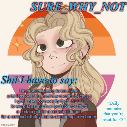So if I'm not online much, I'm sorry, but I need to give the girlfriend something special | I'm probably going to be online a lot less over the next few months because I got a new job recently that I NEED to work at as much as possible to afford a certain gift for a certain girlfriend for a certain birthday that is coming up in Febuary. | image tagged in swn announcement template version 2 | made w/ Imgflip meme maker