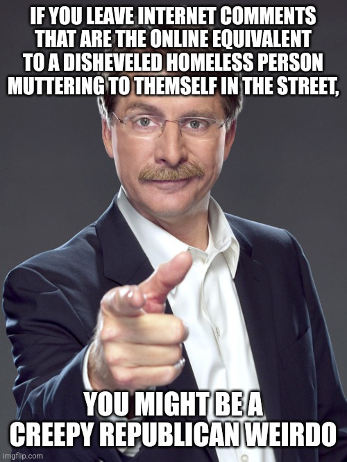 Whether it's in the street or online, disorderly conduct disturbs the peace, safety, or morals of the public. | IF YOU LEAVE INTERNET COMMENTS
THAT ARE THE ONLINE EQUIVALENT
TO A DISHEVELED HOMELESS PERSON
MUTTERING TO THEMSELF IN THE STREET, YOU MIGHT BE A
CREEPY REPUBLICAN WEIRDO | image tagged in jeff foxworthy,creepy,weird,republican,homeless,crazy | made w/ Imgflip meme maker