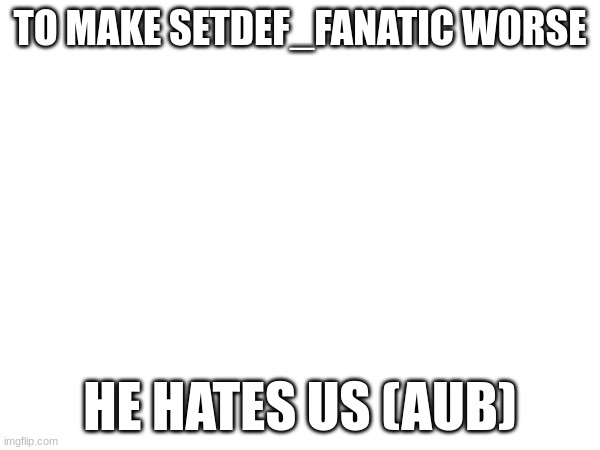 TO MAKE SETDEF_FANATIC WORSE; HE HATES US (AUB) | made w/ Imgflip meme maker