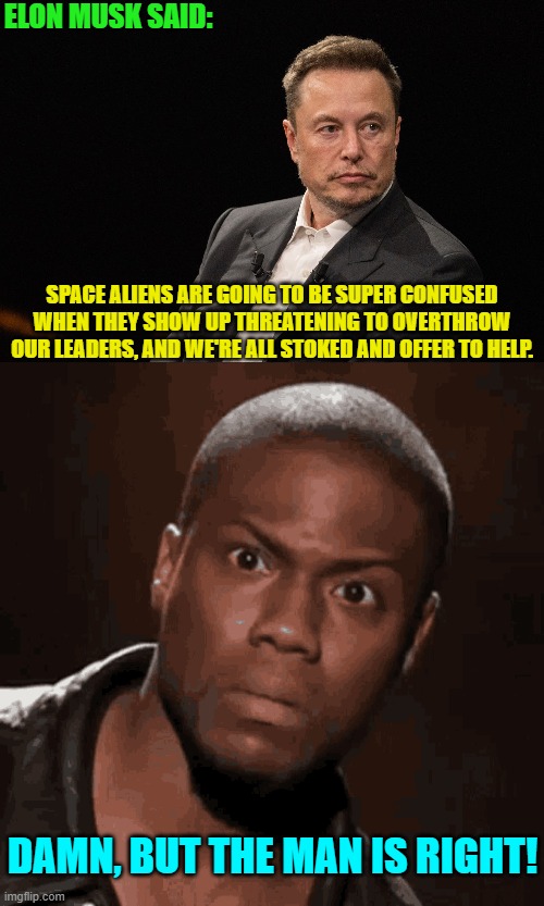 Go Elon! | ELON MUSK SAID:; SPACE ALIENS ARE GOING TO BE SUPER CONFUSED WHEN THEY SHOW UP THREATENING TO OVERTHROW OUR LEADERS, AND WE'RE ALL STOKED AND OFFER TO HELP. DAMN, BUT THE MAN IS RIGHT! | image tagged in yep | made w/ Imgflip meme maker