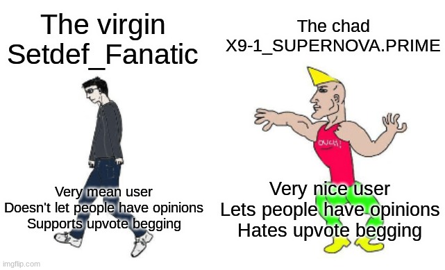 Virgin vs Chad | The chad X9-1_SUPERNOVA.PRIME; The virgin Setdef_Fanatic; Very nice user
Lets people have opinions
Hates upvote begging; Very mean user
Doesn't let people have opinions
Supports upvote begging | image tagged in virgin vs chad | made w/ Imgflip meme maker