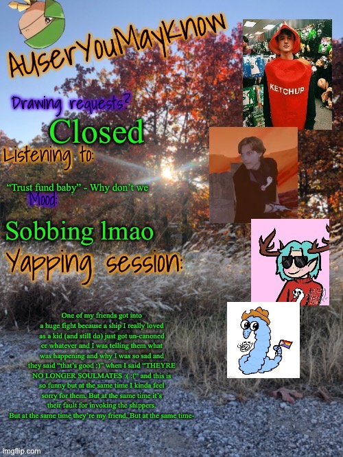 Auymk fall 2024 | Closed; “Trust fund baby” - Why don’t we; Sobbing lmao; One of my friends got into a huge fight because a ship I really loved as a kid (and still do) just got un-canoned or whatever and I was telling them what was happening and why I was so sad and they said “that’s good :)” when I said “THEYRE NO LONGER SOULMATES :( :(“ and this is so funny but at the same time I kinda feel sorry for them. But at the same time it’s their fault for invoking the shippers. But at the same time they’re my friend. But at the same time- | image tagged in auymk fall 2024 | made w/ Imgflip meme maker