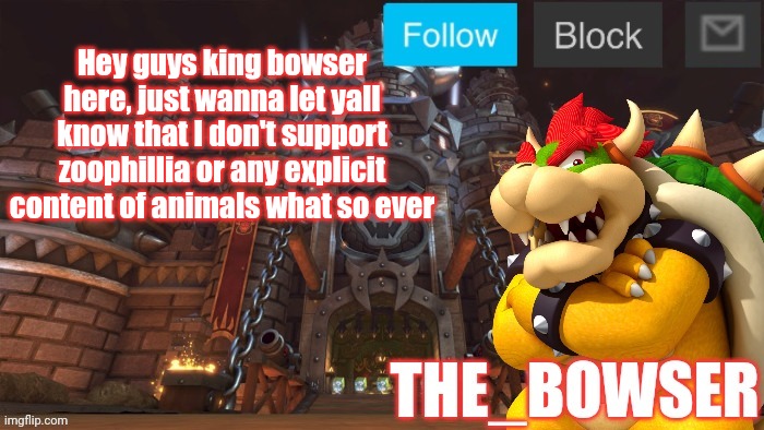 Bowser announcement temp | Hey guys king bowser here, just wanna let yall know that I don't support zoophillia or any explicit content of animals what so ever | image tagged in bowser announcement temp | made w/ Imgflip meme maker