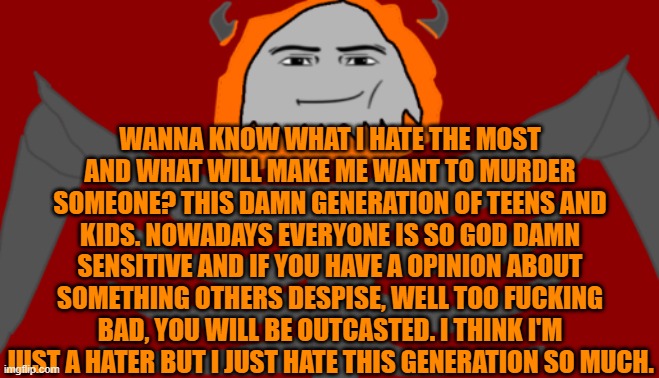 Just a rant because im pissed. | WANNA KNOW WHAT I HATE THE MOST AND WHAT WILL MAKE ME WANT TO MURDER SOMEONE? THIS DAMN GENERATION OF TEENS AND KIDS. NOWADAYS EVERYONE IS SO GOD DAMN SENSITIVE AND IF YOU HAVE A OPINION ABOUT SOMETHING OTHERS DESPISE, WELL TOO FUCKING BAD, YOU WILL BE OUTCASTED. I THINK I'M JUST A HATER BUT I JUST HATE THIS GENERATION SO MUCH. | image tagged in infernal roblox man face | made w/ Imgflip meme maker