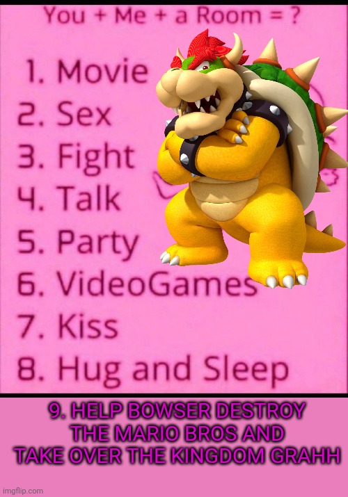 You + me + a room = ? | 9. HELP BOWSER DESTROY THE MARIO BROS AND TAKE OVER THE KINGDOM GRAHH | image tagged in you me a room | made w/ Imgflip meme maker