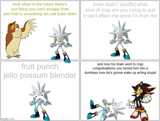 silver gets brain drain | look silver in the future there's one thing you can't escape from and that is something we call brain drain; brain drain? (scoffs) what kind of crap are you trying to pull it can't affect me since i'm from the; fruit punch jello possum blender; and now his brain went to crap congratulations you turned him into a dumbass now he's gonna wake up acting stupid | image tagged in memes,blank comic panel 2x2,brain drain,shadow the hedgehog,silver the hedgehog | made w/ Imgflip meme maker