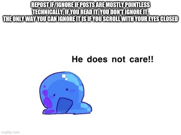 he does not care!! | REPOST IF/IGNORE IF POSTS ARE MOSTLY POINTLESS
TECHNICALLY, IF YOU READ IT, YOU DON'T IGNORE IT.
THE ONLY WAY YOU CAN IGNORE IT IS IF YOU SCROLL WITH YOUR EYES CLOSED | image tagged in he does not care | made w/ Imgflip meme maker