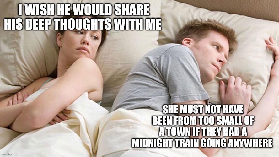 He's probably thinking about girls | I WISH HE WOULD SHARE HIS DEEP THOUGHTS WITH ME; SHE MUST NOT HAVE BEEN FROM TOO SMALL OF A TOWN IF THEY HAD A MIDNIGHT TRAIN GOING ANYWHERE | image tagged in he's probably thinking about girls | made w/ Imgflip meme maker