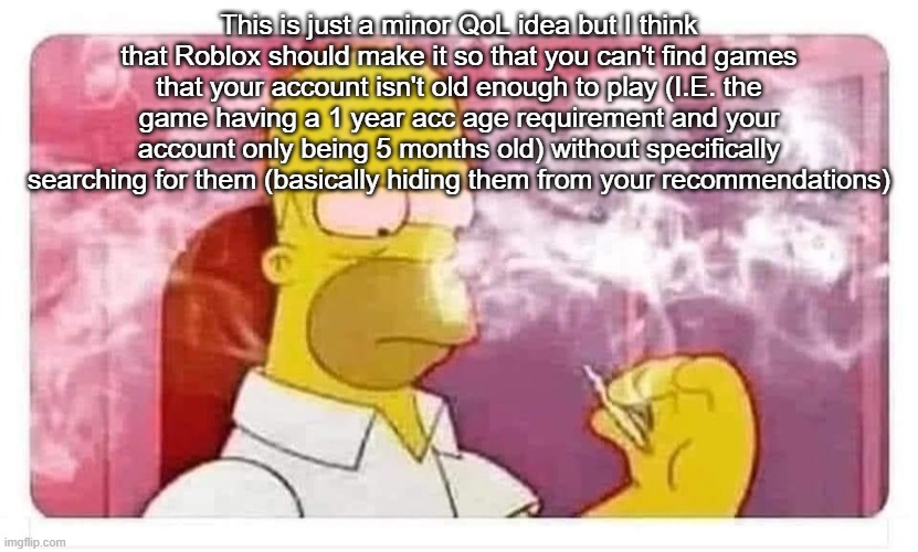 Homer Simpson smoking weed | This is just a minor QoL idea but I think that Roblox should make it so that you can't find games that your account isn't old enough to play (I.E. the game having a 1 year acc age requirement and your account only being 5 months old) without specifically searching for them (basically hiding them from your recommendations) | image tagged in homer simpson smoking weed | made w/ Imgflip meme maker