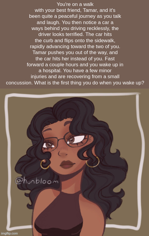 You're on a walk with your best friend, Tamar, and it's been quite a peaceful journey as you talk and laugh. You then notice a car a ways behind you driving recklessly, the driver looks terrified. The car hits the curb and flips onto the sidewalk, rapidly advancing toward the two of you. Tamar pushes you out of the way, and the car hits her instead of you. Fast forward a couple hours and you wake up in a hospital. You have a few minor injuries and are recovering from a small concussion. What is the first thing you do when you wake up? | made w/ Imgflip meme maker