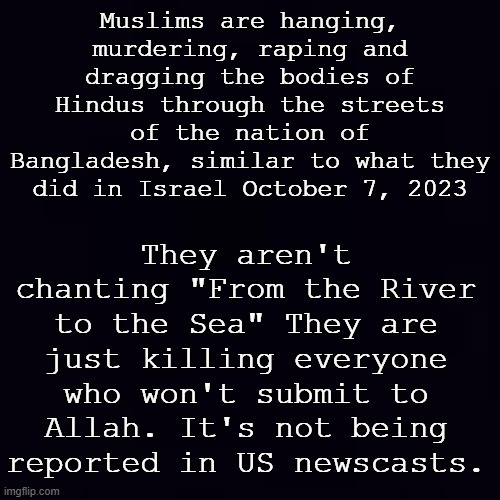 There is probably not a two state solution to this one... | Muslims are hanging, murdering, raping and dragging the bodies of Hindus through the streets of the nation of Bangladesh, similar to what they did in Israel October 7, 2023; They aren't chanting "From the River to the Sea" They are just killing everyone who won't submit to Allah. It's not being reported in US newscasts. | image tagged in plain black | made w/ Imgflip meme maker