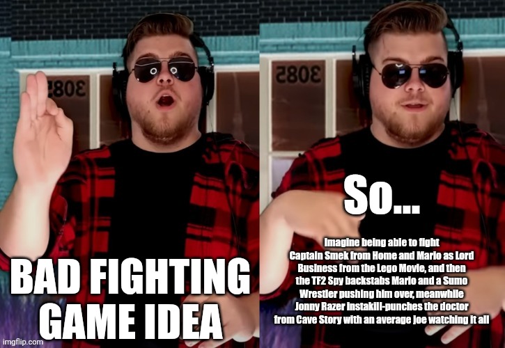 Bad X Idea | BAD FIGHTING GAME IDEA; So... Imagine being able to fight Captain Smek from Home and Mario as Lord Business from the Lego Movie, and then the TF2 Spy backstabs Mario and a Sumo Wrestler pushing him over, meanwhile Jonny Razer instakill-punches the doctor from Cave Story with an average joe watching it all | image tagged in bad x idea | made w/ Imgflip meme maker