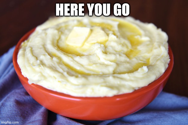 Bowl of Mashed Potatoes | HERE YOU GO | image tagged in bowl of mashed potatoes | made w/ Imgflip meme maker