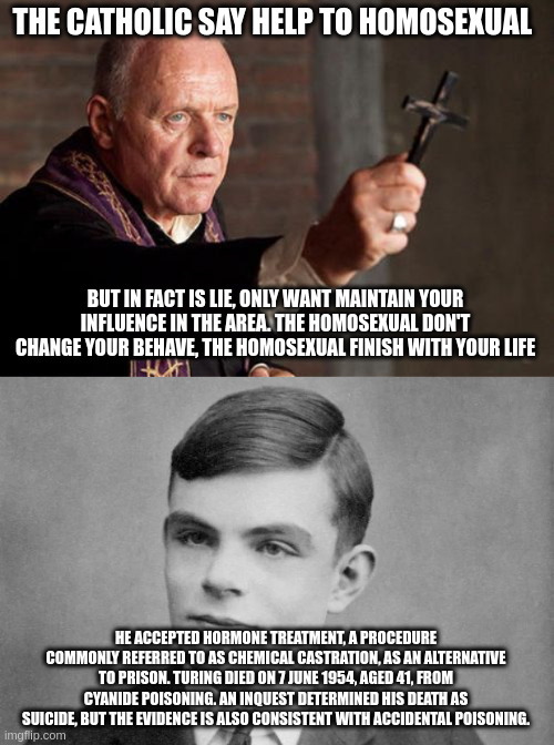 catholic | THE CATHOLIC SAY HELP TO HOMOSEXUAL; BUT IN FACT IS LIE, ONLY WANT MAINTAIN YOUR INFLUENCE IN THE AREA. THE HOMOSEXUAL DON'T CHANGE YOUR BEHAVE, THE HOMOSEXUAL FINISH WITH YOUR LIFE; HE ACCEPTED HORMONE TREATMENT, A PROCEDURE COMMONLY REFERRED TO AS CHEMICAL CASTRATION, AS AN ALTERNATIVE TO PRISON. TURING DIED ON 7 JUNE 1954, AGED 41, FROM CYANIDE POISONING. AN INQUEST DETERMINED HIS DEATH AS SUICIDE, BUT THE EVIDENCE IS ALSO CONSISTENT WITH ACCIDENTAL POISONING. | image tagged in catholic exorcist | made w/ Imgflip meme maker