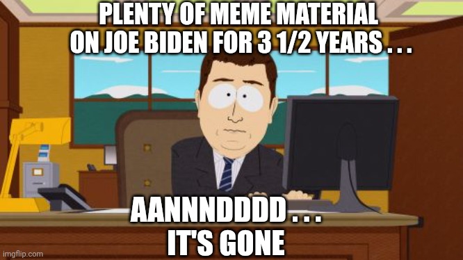 Good while it lasted | PLENTY OF MEME MATERIAL 
ON JOE BIDEN FOR 3 1/2 YEARS . . . AANNNDDDD . . .
IT'S GONE | image tagged in memes,aaaaand its gone,leftists,joe,liberals | made w/ Imgflip meme maker