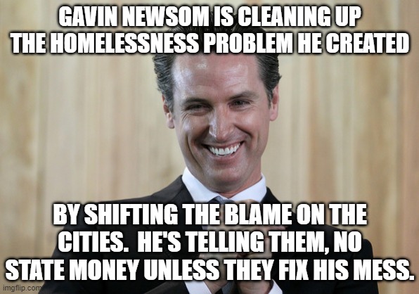 He's just to stupid to fix the problem he created.  He could do a 180 but people might call him a conservative. | GAVIN NEWSOM IS CLEANING UP THE HOMELESSNESS PROBLEM HE CREATED; BY SHIFTING THE BLAME ON THE CITIES.  HE'S TELLING THEM, NO STATE MONEY UNLESS THEY FIX HIS MESS. | image tagged in shifting the blame,the destroyer of california,will libs ever pay attention to the mess they create | made w/ Imgflip meme maker