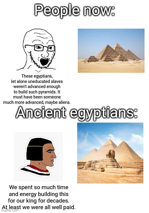 It's simply they were likely more advanced than we think and definitely NOT lazy. | People now:; These egyptians, let alone uneducated slaves weren't advanced enough to build such pyramids. It must have been someone much more advanced, maybe aliens. Ancient egyptians:; We spent so much time and energy building this for our king for decades. At least we were all well paid. | image tagged in workers,pyramids,egypt,building,ancient,then vs now | made w/ Imgflip meme maker