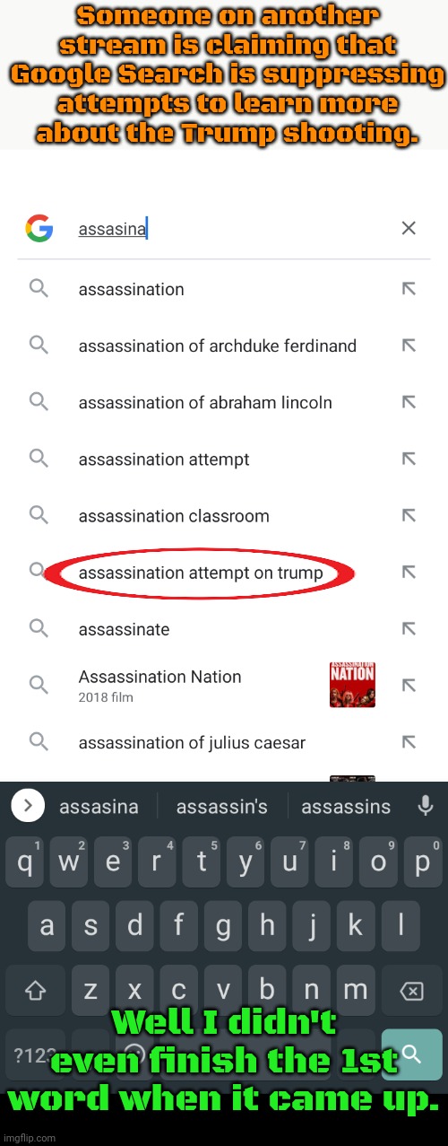 I didn't even have to get the spelling right either. | Someone on another stream is claiming that Google Search is suppressing attempts to learn more
about the Trump shooting. Well I didn't even finish the 1st word when it came up. | image tagged in alphabet,conspiracy theories,reality check | made w/ Imgflip meme maker