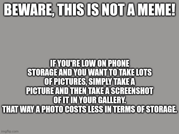 And obviously delete the photo taken. | BEWARE, THIS IS NOT A MEME! IF YOU'RE LOW ON PHONE STORAGE AND YOU WANT TO TAKE LOTS OF PICTURES, SIMPLY TAKE A PICTURE AND THEN TAKE A SCREENSHOT OF IT IN YOUR GALLERY.
THAT WAY A PHOTO COSTS LESS IN TERMS OF STORAGE. | image tagged in cell phone,storage | made w/ Imgflip meme maker