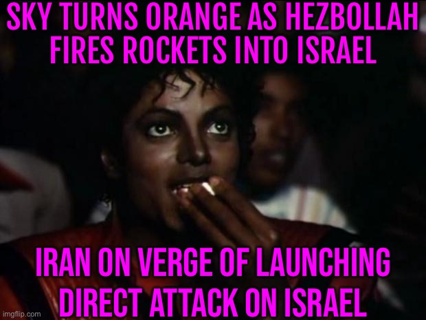 Iran On Verge Of Launching Direct Attack On Israel | SKY TURNS ORANGE AS HEZBOLLAH
FIRES ROCKETS INTO ISRAEL; IRAN ON VERGE OF LAUNCHING DIRECT ATTACK ON ISRAEL | image tagged in memes,michael jackson popcorn,world war 3,scumbag america,middle east,iran | made w/ Imgflip meme maker