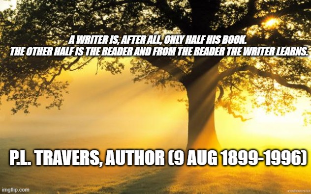 nature | A WRITER IS, AFTER ALL, ONLY HALF HIS BOOK. 

THE OTHER HALF IS THE READER AND FROM THE READER THE WRITER LEARNS. P.L. TRAVERS, AUTHOR (9 AUG 1899-1996) | image tagged in nature | made w/ Imgflip meme maker